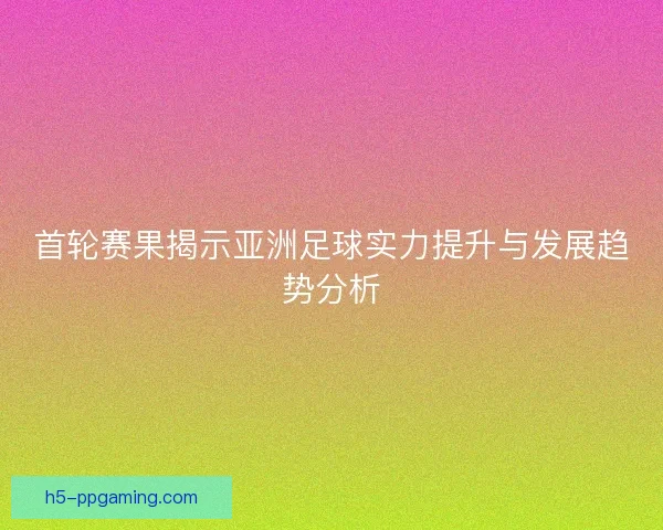 首轮赛果揭示亚洲足球实力提升与发展趋势分析