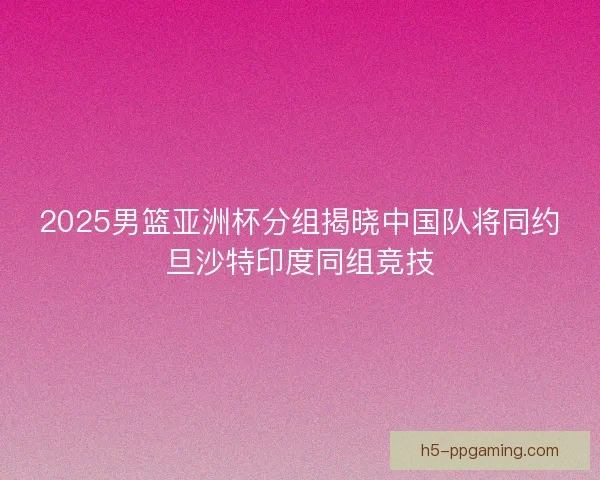 2025男篮亚洲杯分组揭晓中国队将同约旦沙特印度同组竞技