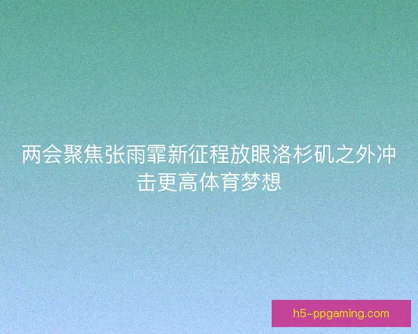 两会聚焦张雨霏新征程放眼洛杉矶之外冲击更高体育梦想